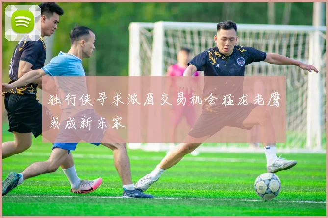 独行侠寻求浓眉交易机会猛龙老鹰或成新东家