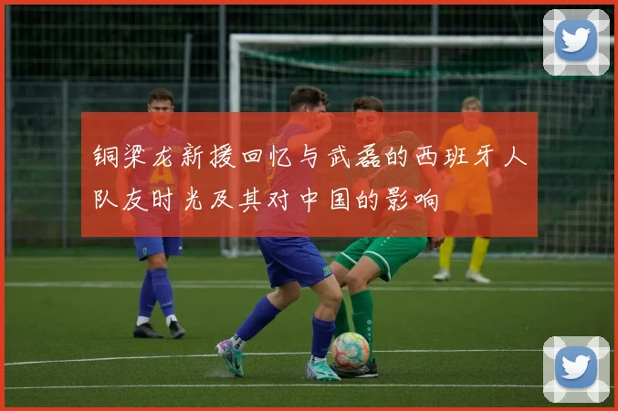 铜梁龙新援回忆与武磊的西班牙人队友时光及其对中国的影响