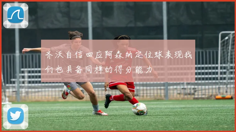齐沃自信回应阿森纳定位球表现我们也具备同样的得分能力