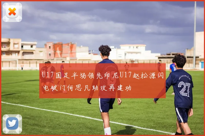 U17国足半场领先印尼U17赵松源闪电破门何思凡助攻再建功