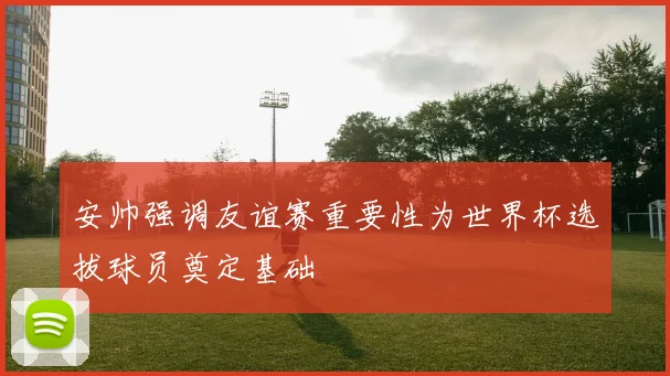 安帅强调友谊赛重要性为世界杯选拔球员奠定基础