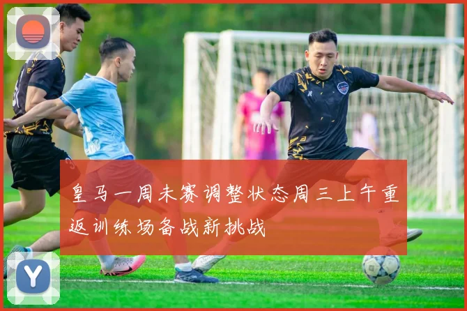 皇马一周未赛调整状态周三上午重返训练场备战新挑战