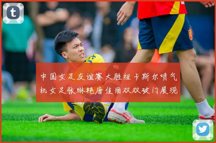 中国女足友谊赛大胜纽卡斯尔喷气机女足张琳艳唐佳丽双双破门展现实力