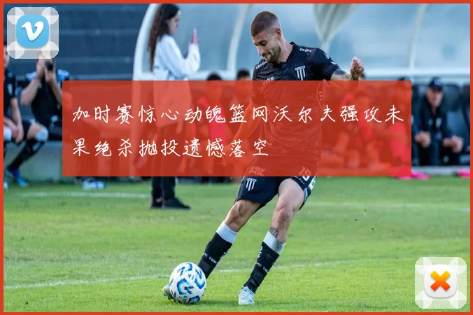 加时赛惊心动魄篮网沃尔夫强攻未果绝杀抛投遗憾落空