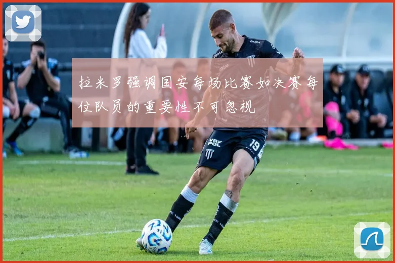 拉米罗强调国安每场比赛如决赛每位队员的重要性不可忽视