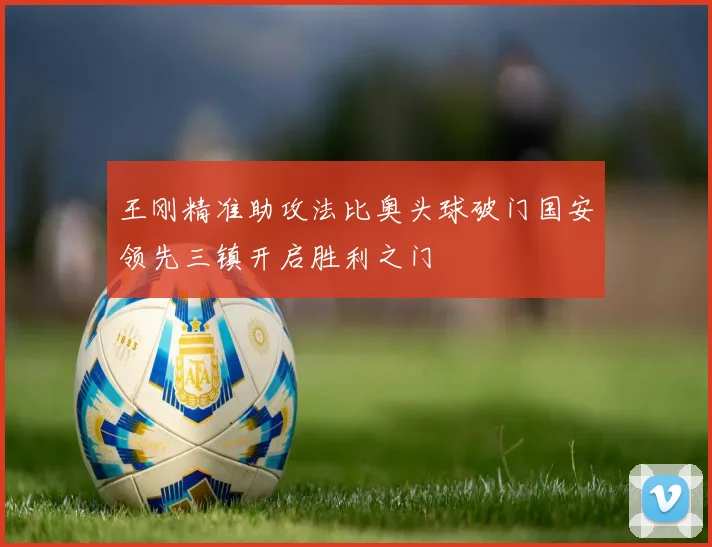 王刚精准助攻法比奥头球破门国安领先三镇开启胜利之门