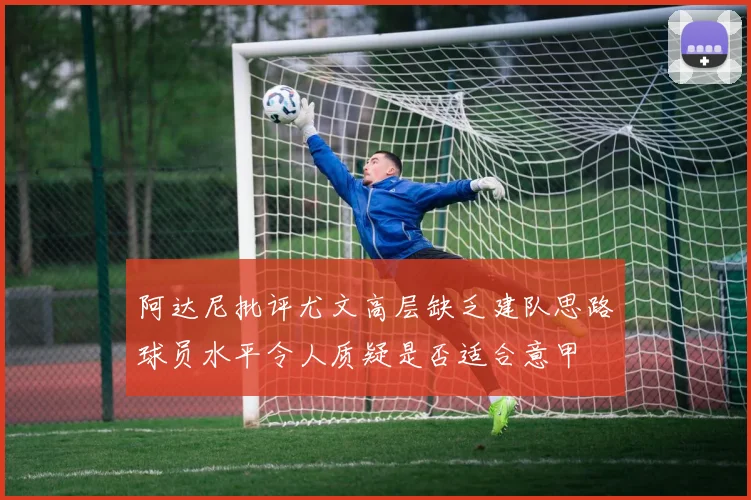 阿达尼批评尤文高层缺乏建队思路球员水平令人质疑是否适合意甲
