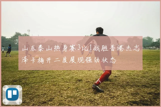山东泰山热身赛3比1战胜香港杰志泽卡梅开二度展现强劲状态