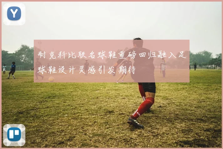 耐克科比联名球鞋重磅回归融入足球鞋设计灵感引发期待