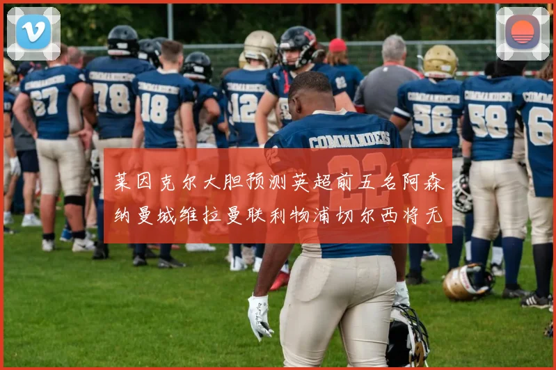 莱因克尔大胆预测英超前五名阿森纳曼城维拉曼联利物浦切尔西将无缘欧战