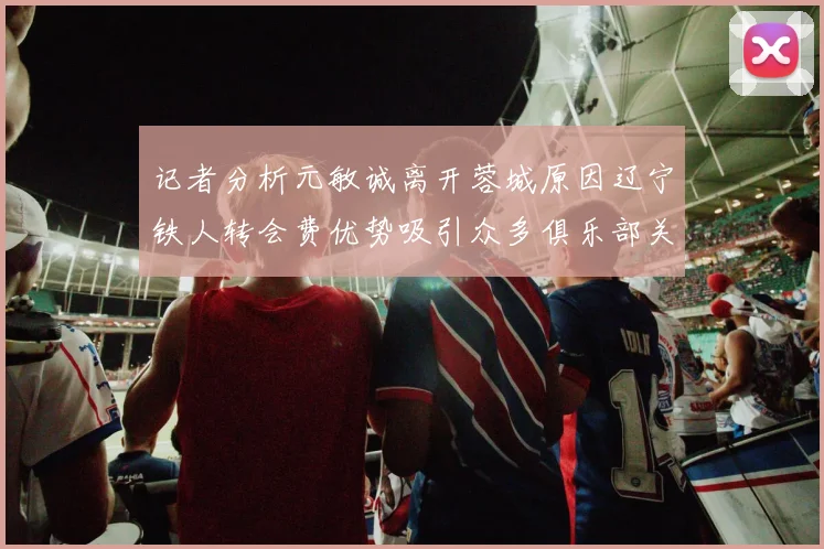 记者分析元敏诚离开蓉城原因辽宁铁人转会费优势吸引众多俱乐部关注